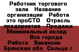 Работник торгового зала › Название организации ­ Работа-это проСТО › Отрасль предприятия ­ Продажи › Минимальный оклад ­ 14 500 - Все города Работа » Вакансии   . Брянская обл.,Сельцо г.